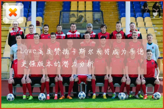 Lowe高度赞扬卡斯尔或将成为韦德更强版本的潜力分析