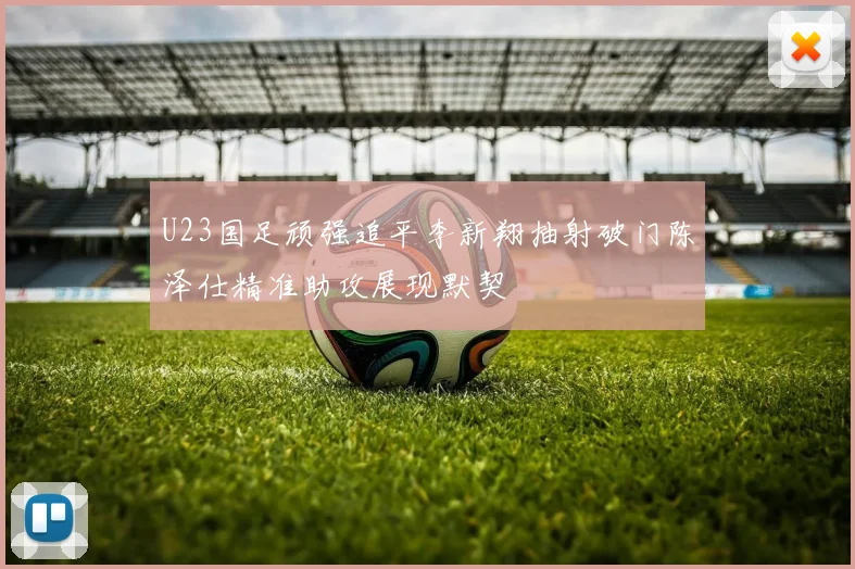 U23国足顽强追平李新翔抽射破门陈泽仕精准助攻展现默契