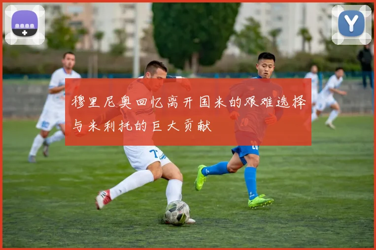 穆里尼奥回忆离开国米的艰难选择与米利托的巨大贡献