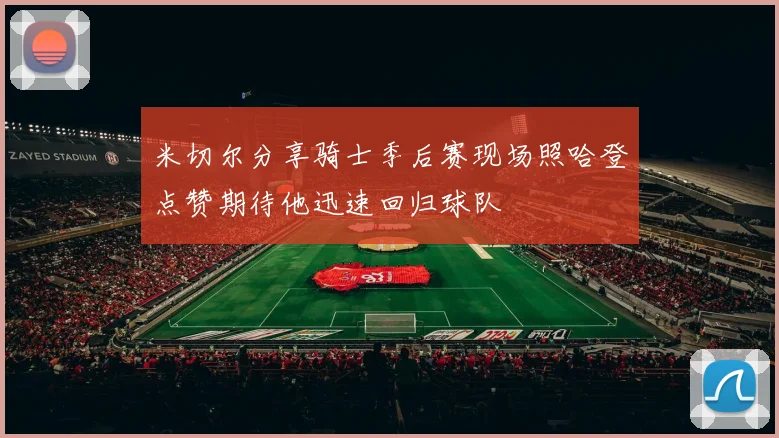 米切尔分享骑士季后赛现场照哈登点赞期待他迅速回归球队