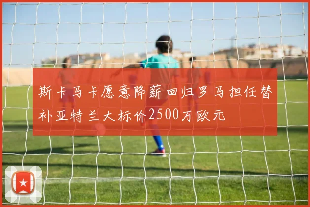 斯卡马卡愿意降薪回归罗马担任替补亚特兰大标价2500万欧元
