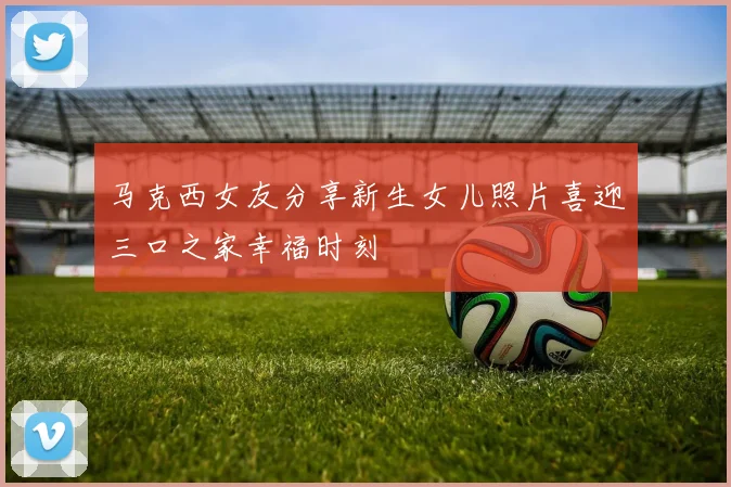 马克西女友分享新生女儿照片喜迎三口之家幸福时刻
