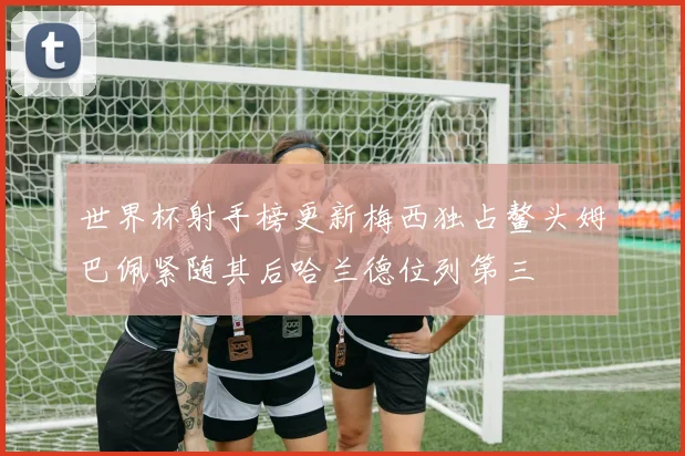 世界杯射手榜更新梅西独占鳌头姆巴佩紧随其后哈兰德位列第三
