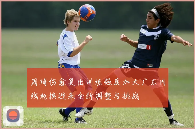周琦伤愈复出训练强度加大广东内线轮换迎来全新调整与挑战