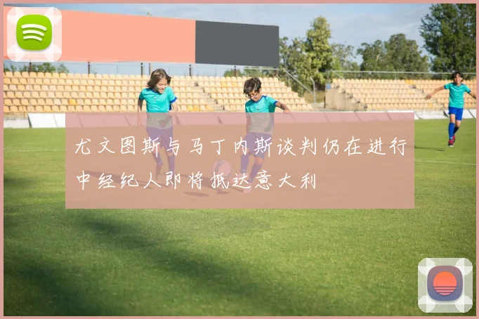 尤文图斯与马丁内斯谈判仍在进行中经纪人即将抵达意大利