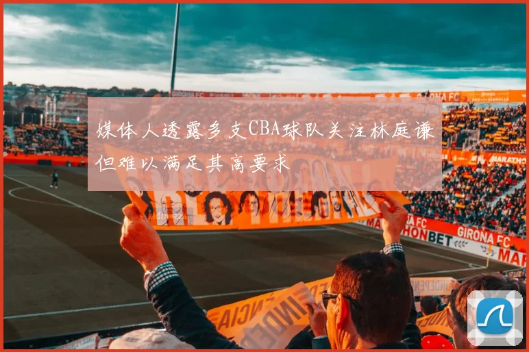 媒体人透露多支CBA球队关注林庭谦但难以满足其高要求