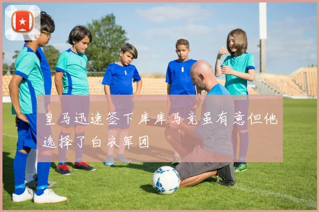 皇马迅速签下库库马竞虽有意但他选择了白衣军团