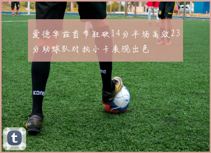爱德华兹首节狂砍14分半场高效23分助球队对抗小卡表现出色
