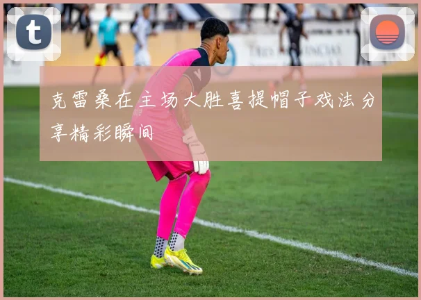 克雷桑在主场大胜喜提帽子戏法分享精彩瞬间