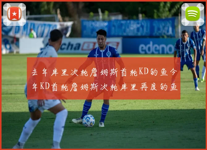 去年库里次轮詹姆斯首轮KD钓鱼今年KD首轮詹姆斯次轮库里再度钓鱼的奇妙对比