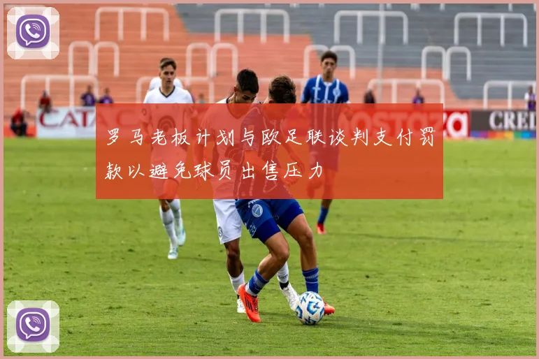 罗马老板计划与欧足联谈判支付罚款以避免球员出售压力