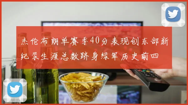 杰伦布朗单赛季40分表现创东部新纪录生涯总数跻身绿军历史前四
