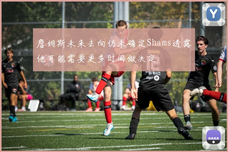 詹姆斯未来去向仍未确定Shams透露他可能需要更多时间做决定