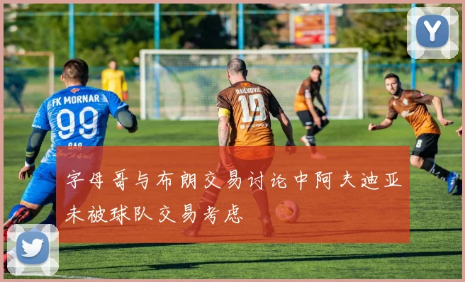 字母哥与布朗交易讨论中阿夫迪亚未被球队交易考虑