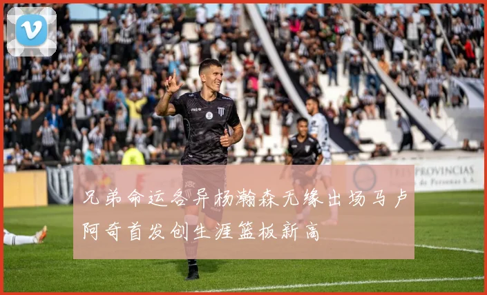 兄弟命运各异杨瀚森无缘出场马卢阿奇首发创生涯篮板新高