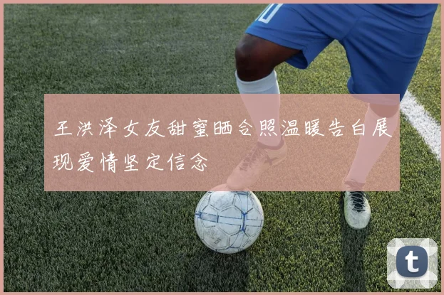王洪泽女友甜蜜晒合照温暖告白展现爱情坚定信念