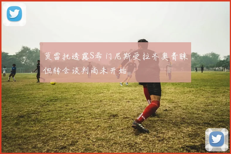 莫雷托透露S希门尼斯受拉齐奥青睐但转会谈判尚未开始