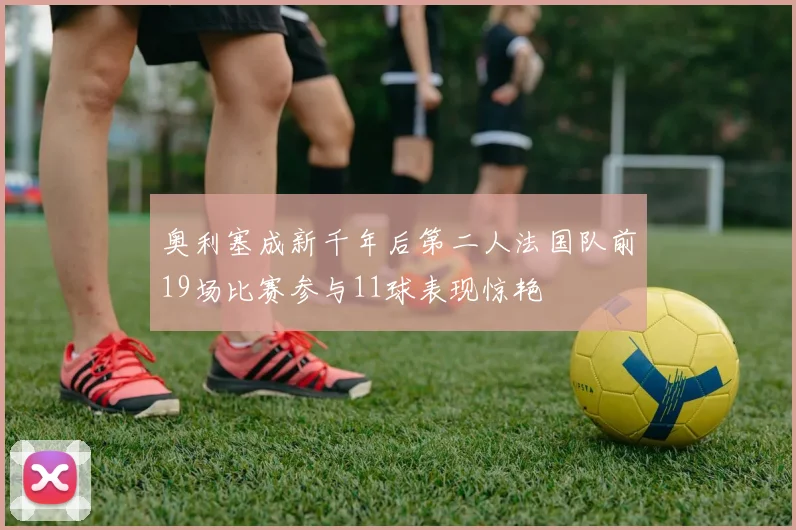 奥利塞成新千年后第二人法国队前19场比赛参与11球表现惊艳