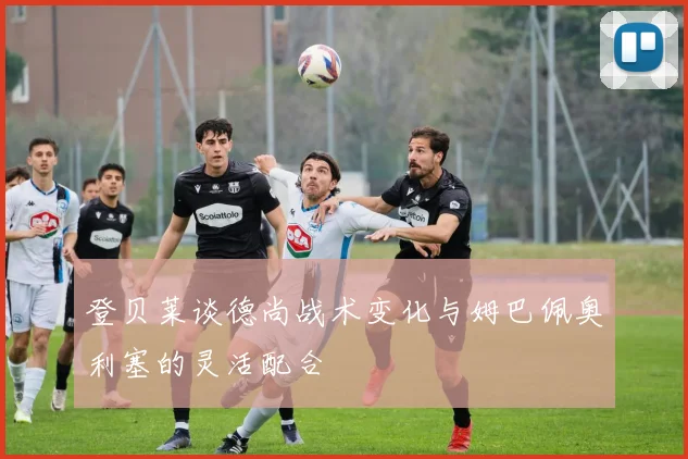 登贝莱谈德尚战术变化与姆巴佩奥利塞的灵活配合
