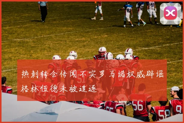热刺转会传闻不实罗马诺权威辟谣格林伍德未被追逐