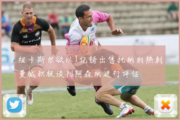 纽卡斯尔欲以1亿镑出售托纳利热刺曼城积极谈判阿森纳进行评估