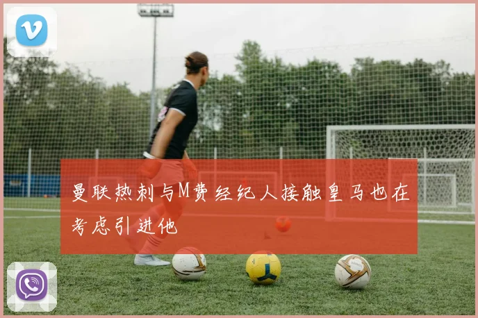 曼联热刺与M费经纪人接触皇马也在考虑引进他