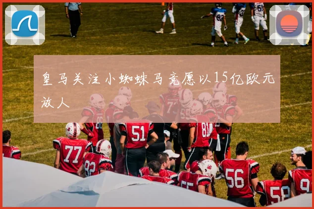皇马关注小蜘蛛马竞愿以15亿欧元放人