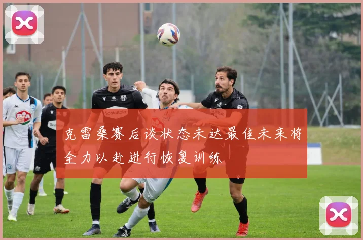 克雷桑赛后谈状态未达最佳未来将全力以赴进行恢复训练